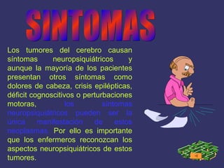 SINTOMAS Los tumores del cerebro causan síntomas neuropsiquiátricos y aunque la mayoría de los pacientes presentan otros síntomas como dolores de cabeza, crisis epilépticas, déficit cognoscitivos o perturbaciones motoras,   los síntomas neuropsiquiátricos pueden ser la única manifestación de estos neoplasmas.   Por ello es importante que los enfermeros reconozcan los aspectos neuropsiquiátricos de estos tumores.   