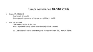 Tumor conference 18 สค 2566
1. Breast. HN. 47144/48
Case female 62 yrs old.
Dx metaplastic carcinoma of lt breast s/ p lt MRM 21 กค 66
2. Uro HN. 5728/64
Case male 81 yrs old ud HT , DLP
Hx of CA prostate s/p lap radical prostatectomy มิย 64 T2N0M0
Dx. CA bladder S/P radical cystectomy with ileal conduit 7 สค 66 , Rt PCN. มิย 66
 