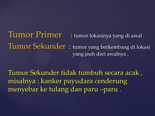 Tumor Primer         : tumor lokasinya yang di awal .
Tumor Sekunder : tumor yang berkembang di lokasi
                     yang jauh dari awalnya .


Tumor Sekunder tidak tumbuh secara acak ,
misalnya : kanker payudara cenderung
menyebar ke tulang dan paru –paru .
 