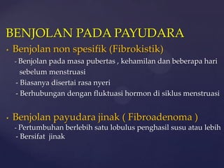 BENJOLAN PADA PAYUDARA
•   Benjolan non spesifik (Fibrokistik)
    - Benjolan pada masa pubertas , kehamilan dan beberapa hari
      sebelum menstruasi
    - Biasanya disertai rasa nyeri
    - Berhubungan dengan fluktuasi hormon di siklus menstruasi


•   Benjolan payudara jinak ( Fibroadenoma )
    - Pertumbuhan berlebih satu lobulus penghasil susu atau lebih
    - Bersifat jinak
 