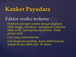 Kanker Payudara
Faktor resiko terkena :
•   Hormon estrogen wanita dengan paparan
    lebih tinggi , misalnya : mengalami pubertas
    lebih awal , monopause terlambat , tidak
    punya anak ,
•   Gen yang rusak bawaan
•   Usia berperan penting , kasus lebih banyak
    terjadi di usia lebih dari 50 tahun
 