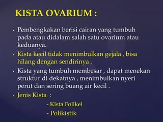 KISTA OVARIUM :
•   Pembengkakan berisi cairan yang tumbuh
    pada atau didalam salah satu ovarium atau
    keduanya.
•   Kista kecil tidak menimbulkan gejala , bisa
    hilang dengan sendirinya .
•   Kista yang tumbuh membesar , dapat menekan
    struktur di dekatnya , menimbulkan nyeri
    perut dan sering buang air kecil .
•   Jenis Kista :
             - Kista Folikel
             - Polikistik
 
