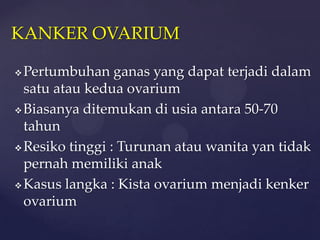 KANKER OVARIUM

 Pertumbuhan ganas yang dapat terjadi dalam
  satu atau kedua ovarium
 Biasanya ditemukan di usia antara 50-70
  tahun
 Resiko tinggi : Turunan atau wanita yan tidak
  pernah memiliki anak
 Kasus langka : Kista ovarium menjadi kenker

  ovarium
 