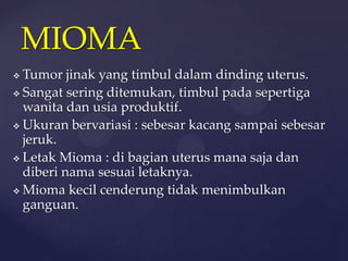 MIOMA
 Tumor jinak yang timbul dalam dinding uterus.
 Sangat sering ditemukan, timbul pada sepertiga
  wanita dan usia produktif.
 Ukuran bervariasi : sebesar kacang sampai sebesar
  jeruk.
 Letak Mioma : di bagian uterus mana saja dan
  diberi nama sesuai letaknya.
 Mioma kecil cenderung tidak menimbulkan
  ganguan.
 