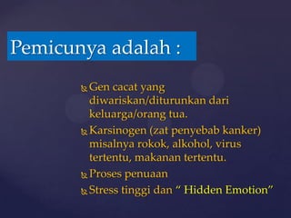 Pemicunya adalah :
        Gen cacat yang
         diwariskan/diturunkan dari
         keluarga/orang tua.
        Karsinogen (zat penyebab kanker)
         misalnya rokok, alkohol, virus
         tertentu, makanan tertentu.
        Proses penuaan

        Stress tinggi dan “ Hidden Emotion”
 