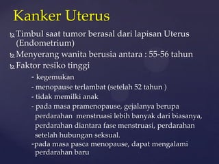 Kanker Uterus
 Timbul saat tumor berasal dari lapisan Uterus
  (Endometrium)
 Menyerang wanita berusia antara : 55-56 tahun

 Faktor resiko tinggi

      - kegemukan
     - menopause terlambat (setelah 52 tahun )
     - tidak memilki anak
     - pada masa pramenopause, gejalanya berupa
       perdarahan menstruasi lebih banyak dari biasanya,
       perdarahan diantara fase menstruasi, perdarahan
       setelah hubungan seksual.
     -pada masa pasca menopause, dapat mengalami
       perdarahan baru
 
