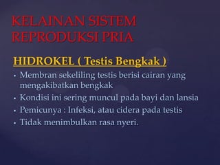 KELAINAN SISTEM
REPRODUKSI PRIA
HIDROKEL ( Testis Bengkak )
   Membran sekeliling testis berisi cairan yang
    mengakibatkan bengkak
   Kondisi ini sering muncul pada bayi dan lansia
   Pemicunya : Infeksi, atau cidera pada testis
   Tidak menimbulkan rasa nyeri.
 
