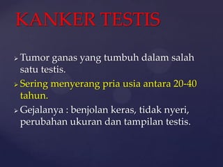 KANKER TESTIS
 Tumor ganas yang tumbuh dalam salah
  satu testis.
 Sering menyerang pria usia antara 20-40

  tahun.
 Gejalanya : benjolan keras, tidak nyeri,
  perubahan ukuran dan tampilan testis.
 