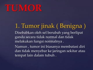 TUMOR
 1. Tumor jinak ( Benigna )
 Disebabkan oleh sel berubah yang berlipat
 ganda secara tidak normal dan tidak
 melakukan fungsi normalnya .
 Namun , tumor ini biasanya membatasi diri
 dan tidak menyebar ke jaringan sekitar atau
 tempat lain dalam tubuh .
 