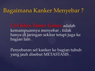 Bagaimana Kanker Menyebar ?

  Ciri Khas Tumor Ganas adalah
  kemampuannya menyebar , tidak
  hanya di jaringan sekitar tetapi juga ke
  bagian lain .

  Penyebaran sel kanker ke bagian tubuh
  yang jauh disebut METASTASIS .
 