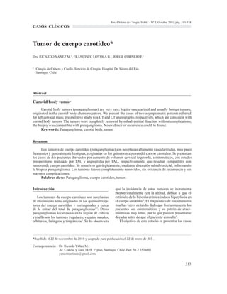 Rev. Chilena de Cirugía. Vol 63 - Nº 5, Octubre 2011; pág. 513-518
CASOS CLÍNICOS



Tumor de cuerpo carotídeo*
Drs. RICARDO YÁÑEZ M.1, FRANCISCO LOYOLA B.1, JORGE CORNEJO F.1


1
    Cirugía de Cabeza y Cuello. Servicio de Cirugía. Hospital Dr. Sótero del Río.
    Santiago, Chile.




Abstract

Carotid body tumor
       Carotid body tumors (paragangliomas) are very rare, highly vascularized and usually benign tumors,
originated in the carotid body chemoreceptors. We present the cases of two asymptomatic patients referred
for left cervical mass; preoperative study was CT and CT angiography, respectively, which are consistent with
carotid body tumors. The tumors were completely removed by subadventitial disection without complications;
the biopsy was compatible with paraganglioma. No evidence of recurrence could be found.
       Key words: Paraganglioma, carotid body, tumor.


Resumen

      Los tumores de cuerpo carotídeo (paragangliomas) son neoplasias altamente vascularizadas, muy poco
frecuentes y generalmente benignas, originadas en los quimiorreceptores del cuerpo carotídeo. Se presentan
los casos de dos pacientes derivados por aumento de volumen cervical izquierdo, asintomáticos, con estudio
preoperatorio realizado por TAC y angiografía por TAC, respectivamente, que resultan compatibles con
tumores de cuerpo carotídeo. Se resuelven quirúrgicamente, mediante disección subadventicial, informando
la biopsia paraganglioma. Los tumores fueron completamente removidos, sin evidencia de recurrencia y sin
mayores complicaciones.
      Palabras clave: Paraganglioma, cuerpo carotídeo, tumor.


Introducción                                                   que la incidencia de estos tumores se incrementa
                                                               proporcionalmente con la altitud, debido a que el
   Los tumores de cuerpo carotídeo son neoplasias              estímulo de la hipoxia crónica induce hiperplasia en
de crecimiento lento originadas en los quimiorrecep-           el cuerpo carotídeo4. El diagnóstico de estos tumores
tores del cuerpo carotídeo y corresponden a cerca              muchas veces es tardío dado que frecuentemente los
de la mitad del total de paragangliomas1,2. Otros              pacientes son asintomáticos y su patrón de creci-
paragangliomas localizados en la región de cabeza              miento es muy lento, por lo que pueden presentarse
y cuello son los tumores yugulares, vagales, nasales,          décadas antes de que el paciente consulte5.
orbitarios, laríngeos y timpánicos3. Se ha observado              El objetivo de este estudio es presentar los casos



*Recibido el 22 de noviembre de 2010 y aceptado para publicación el 22 de enero de 2011.

Correspondencia: Dr. Ricardo Yáñez M.
                 Av. Concha y Toro 3459, 5º piso, Santiago, Chile. Fax: 56 2 3536601
                 yanezmartinez@gmail.com


                                                                                                                        513
 