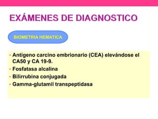 BIOMETRIA HEMATICA

• Antígeno carcino embrionario (CEA) elevándose el

CA50 y CA 19-9.
• Fosfatasa alcalina
• Bilirrubina conjugada
• Gamma-glutamil transpeptidasa

 