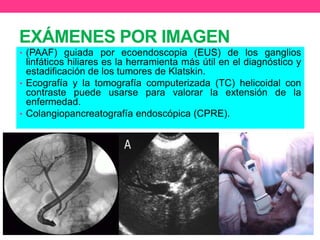 EXÁMENES POR IMAGEN
• (PAAF) guiada por ecoendoscopia (EUS) de los ganglios

linfáticos hiliares es la herramienta más útil en el diagnóstico y
estadificación de los tumores de Klatskin.
• Ecografía y la tomografía computerizada (TC) helicoidal con
contraste puede usarse para valorar la extensión de la
enfermedad.
• Colangiopancreatografía endoscópica (CPRE).

 