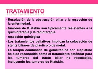 • Resolución de la obstrucción biliar y la resección de
•
•
•
•

la enfermedad.
tumores de Klatskin son típicamente resistentes a la
quimioterapia y la radioterapia.
resección quirúrgica
Los tratamientos paliativos implican la colocación de
stents biliares de plástico o de metal.
La terapia combinada de gemcitabina con cisplatino
ha sido reconocida como el tratamiento estándar para
los tumores del tracto biliar no resecables,
incluyendo los tumores de Klatskin.

 