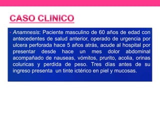 • Anamnesis: Paciente masculino de 60 años de edad con

antecedentes de salud anterior, operado de urgencia por
ulcera perforada hace 5 años atrás, acude al hospital por
presentar desde hace un mes dolor abdominal
acompañado de nauseas, vómitos, prurito, acolia, orinas
coluricas y perdida de peso. Tres días antes de su
ingreso presenta un tinte ictérico en piel y mucosas.

 