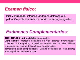 • Piel y mucosas: ictéricas, abdomen doloroso a la

palpación profunda en hipocondrio derecho y epigastrio.

TGO, TGP, Bilirrubinas totales aumentadas.
Ultra sonido: marcada dilatación de vías biliares intrahepáticas,
colestasis intrahepática, impresiona obstrucción de vías biliares
principales por encima del confluente hepatocistico.
Tomografía axial computarizada: Maraca dilatación de vías biliares
intra hepáticas páncreas normal.

 