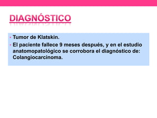 • Tumor de Klatskin.
• El paciente fallece 9 meses después, y en el estudio

anatomopatológico se corrobora el diagnóstico de:
Colangiocarcinoma.

 