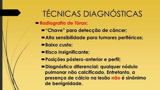 TÉCNICAS DIAGNÓSTICAS
Radiografia de Tórax:
“Chave” para detecção de câncer;
Alta sensibilidade para tumores periféricos;
Baixo custo;
Risco insignificante;
Posições póstero-anterior e perfil;
Diagnóstico diferencial: qualquer nódulo
pulmonar não calcificado. Entretanto, a
presença de cálcio na lesão não é sinônimo
de benignidade.
 