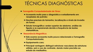 TÉCNICAS DIAGNÓSTICAS
 Tomografia Computadorizada de Tórax:
 Acresenta muito para o diagnóstico e estadiamento em
neoplasias de pulmão;
 Noções precisas do tamanho, localização e níveis de invasão
do tumor;
 Estudo tomográfico: andar superior do abdome, análise do
fígado e as suprarrenais devido a frequência de lesões
metastáticas.
 Ressonância Magnética:
 Este exame acresenta muito pouco relacionado a Tomografia
Computadorizada;
 Equipamento caro;
 Principal vantagem: distinguir estruturas vasculares de estruturas
sólidas, sem o uso de contraste, dando maior precisão ao
estudo do mediastino.
 