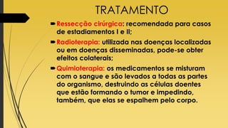 TRATAMENTO
Ressecção cirúrgica: recomendada para casos
de estadiamentos I e II;
Radioterapia: utilizada nas doenças localizadas
ou em doenças disseminadas, pode-se obter
efeitos colaterais;
Quimioterapia: os medicamentos se misturam
com o sangue e são levados a todas as partes
do organismo, destruindo as células doentes
que estão formando o tumor e impedindo,
também, que elas se espalhem pelo corpo.
 