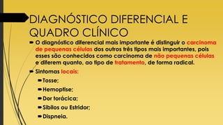 DIAGNÓSTICO DIFERENCIAL E
QUADRO CLÍNICO
 O diagnóstico diferencial mais importante é distinguir o carcinoma
de pequenas células dos outros três tipos mais importantes, pois
esses são conhecidos como carcinoma de não pequenas células
e diferem quanto, ao tipo de tratamento, de forma radical.
 Sintomas locais:
Tosse;
Hemoptise;
Dor torácica;
Sibilos ou Estridor;
Dispneia.
 
