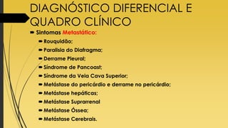 DIAGNÓSTICO DIFERENCIAL E
QUADRO CLÍNICO
 Sintomas Metastático:
Rouquidão;
Paralisia do Diafragma;
Derrame Pleural;
Síndrome de Pancoast;
Síndrome da Veia Cava Superior;
Metástase do pericárdio e derrame no pericárdio;
Metástase hepáticas;
Metástase Suprarrenal
Metástase Óssea;
Metástase Cerebrais.
 