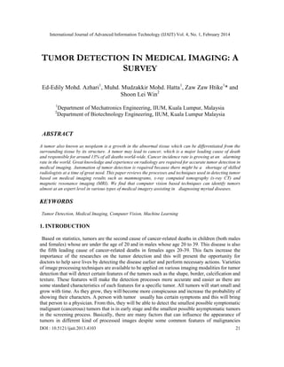 International Journal of Advanced Information Technology (IJAIT) Vol. 4, No. 1, February 2014
DOI : 10.5121/ijait.2013.4103 21
TUMOR DETECTION IN MEDICAL IMAGING: A
SURVEY
Ed-Edily Mohd. Azhari1
, Muhd. Mudzakkir Mohd. Hatta1
, Zaw Zaw Htike1
* and
Shoon Lei Win2
1
Department of Mechatronics Engineering, IIUM, Kuala Lumpur, Malaysia
2
Department of Biotechnology Engineering, IIUM, Kuala Lumpur Malaysia
ABSTRACT
A tumor also known as neoplasm is a growth in the abnormal tissue which can be differentiated from the
surrounding tissue by its structure. A tumor may lead to cancer, which is a major leading cause of death
and responsible for around 13% of all deaths world-wide. Cancer incidence rate is growing at an alarming
rate in the world. Great knowledge and experience on radiology are required for accurate tumor detection in
medical imaging. Automation of tumor detection is required because there might be a shortage of skilled
radiologists at a time of great need. This paper reviews the processes and techniques used in detecting tumor
based on medical imaging results such as mammograms, x-ray computed tomography (x-ray CT) and
magnetic resonance imaging (MRI). We find that computer vision based techniques can identify tumors
almost at an expert level in various types of medical imagery assisting in diagnosing myriad diseases.
KEYWORDS
Tumor Detection, Medical Imaging, Computer Vision, Machine Learning
1. INTRODUCTION
Based on statistics, tumors are the second cause of cancer-related deaths in children (both males
and females) whose are under the age of 20 and in males whose age 20 to 39. This disease is also
the fifth leading cause of cancer-related deaths in females ages 20-39. This facts increase the
importance of the researches on the tumor detection and this will present the opportunity for
doctors to help save lives by detecting the disease earlier and perform necessary actions. Varieties
of image processing techniques are available to be applied on various imaging modalities for tumor
detection that will detect certain features of the tumors such as the shape, border, calcification and
texture. These features will make the detection processes more accurate and easier as there are
some standard characteristics of each features for a specific tumor. All tumors will start small and
grow with time. As they grow, they will become more conspicuous and increase the probability of
showing their characters. A person with tumor usually has certain symptoms and this will bring
that person to a physician. From this, they will be able to detect the smallest possible symptomatic
malignant (cancerous) tumors that is in early stage and the smallest possible asymptomatic tumors
in the screening process. Basically, there are many factors that can influence the appearance of
tumors in different kind of processed images despite some common features of malignancies
 
