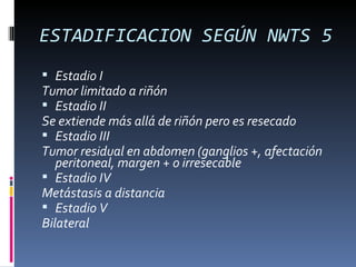 ESTADIFICACION SEGÚN NWTS 5
 Estadio I
Tumor limitado a riñón
 Estadio II
Se extiende más allá de riñón pero es resecado
 Estadio III
Tumor residual en abdomen (ganglios +, afectación
   peritoneal, margen + o irresecable
 Estadio IV
Metástasis a distancia
 Estadio V
Bilateral
 