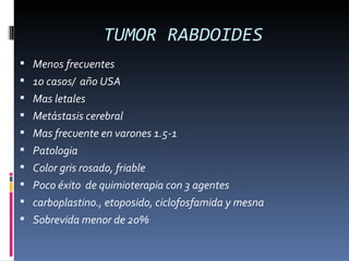 TUMOR RABDOIDES
 Menos frecuentes
 10 casos/ año USA
 Mas letales
 Metástasis cerebral
 Mas frecuente en varones 1.5-1
 Patologia
 Color gris rosado, friable
 Poco éxito de quimioterapia con 3 agentes
 carboplastino., etoposido, ciclofosfamida y mesna
 Sobrevida menor de 20%
 
