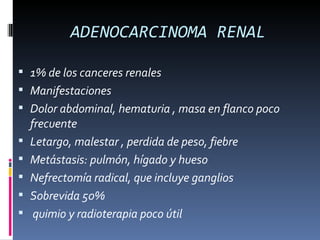 ADENOCARCINOMA RENAL

 1% de los canceres renales
 Manifestaciones
 Dolor abdominal, hematuria , masa en flanco poco
    frecuente
   Letargo, malestar , perdida de peso, fiebre
   Metástasis: pulmón, hígado y hueso
   Nefrectomía radical, que incluye ganglios
   Sobrevida 50%
    quimio y radioterapia poco útil
 