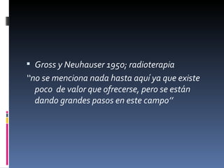  Gross y Neuhauser 1950; radioterapia
‘‘no se menciona nada hasta aquí ya que existe
   poco de valor que ofrecerse, pero se están
   dando grandes pasos en este campo’’
 