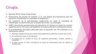 Cirugía.
 National Wilms Tumor Study Group:
 Nefrectomía de entrada en estadios I y II, con biopsia pre-tratamiento para los
pacientes considerados no resecables al diagnóstico.
 Los esquemas de la quimioterapia subsecuente así como la necesidad de
radioterapia, se determinan por el estadio del tumor y su histología.
 (SIOP) recomienda quimioterapia pre-operatoria (sin biopsia) en todos los tumores
sugestivos de ser TW, para sub-estadificar el tumor antes de la nefrectomía tardía.
 El procedimiento quirúrgico adecuado para un paciente con TW unilateral es la
nefrectomía radical.
 Abordaje transperitoneal para evaluar adecuadamente la extensión tumoral extra-renal.
 No lumbotomía como vía de abordaje.
 Se inspecciona la cavidad en busca de implantes peritoneales, invasión vascular y
metástasis.
 Se debe evaluar el riñón contralateral en busca de enfermedad antes de realizar la
nefrectomía.
 