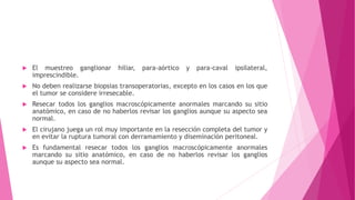  El muestreo ganglionar hiliar, para-aórtico y para-caval ipsilateral,
imprescindible.
 No deben realizarse biopsias transoperatorias, excepto en los casos en los que
el tumor se considere irresecable.
 Resecar todos los ganglios macroscópicamente anormales marcando su sitio
anatómico, en caso de no haberlos revisar los ganglios aunque su aspecto sea
normal.
 El cirujano juega un rol muy importante en la resección completa del tumor y
en evitar la ruptura tumoral con derramamiento y diseminación peritoneal.
 Es fundamental resecar todos los ganglios macroscópicamente anormales
marcando su sitio anatómico, en caso de no haberlos revisar los ganglios
aunque su aspecto sea normal.
 