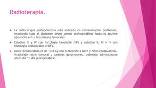 Radioterapia.
 La radioterapia postoperatoria está indicada en contaminación peritoneal,
irradiando todo el abdomen desde domos diafragmáticos hasta el agujero
obturador entre las cabezas femorales.
 Estadios III y IV con histología favorable (HF) y estadios II, III y IV con
histología desfavorable (HDF).
 Dosis recomendada es de 10.8 Gy con protección a bazo y riñón contralateral,
irradiando lecho tumoral y cadenas ganglionares, debiendo administrarse
antes del 10 día postoperatorio.
 