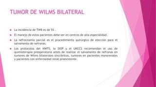 TUMOR DE WILMS BILATERAL
 La incidencia de TWB es de 5% .
 El manejo de estos pacientes debe ser en centros de alta especialidad.
 La nefrectomía parcial es el procedimiento quirúrgico de elección para el
salvamento de nefronas.
 Los protocolos del NWTS, la SIOP y el UKCCS recomiendan el uso de
quimioterapia preoperatoria antes de realizar el salvamento de nefronas en
tumores de Wilms bilaterales sincrónicos, tumores en pacientes monorenales
y pacientes con enfermedad renal preexistente.
 