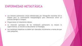 ENFERMEDAD METASTÁSICA
 Las lesiones pulmonares únicas demostradas por Tomografía necesitan de la
biopsia para su confirmación histopatológica para diferenciar entre un
proceso benigno o maligno.
 Proporcionar el tratamiento idóneo.
 La resección quirúrgica de las metástasis pulmonares no mejora la
supervivencia, su función es documentar la histología.
 Las metástasis hepáticas no deben ser resecadas inicialmente a menos de que
sean pequeñas.
 