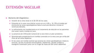 EXTENSIÓN VASCULAR
 Momento del diagnóstico:
 Invasión de la vena renal en el 20-35% de los casos.
 Extensión en la vena cava inferior ocurre en un 4-10% y 10- 25% el trombo por
encima de las venas suprahepáticas hasta la aurícula derecha o incluso el
ventrículo derecho.
 La nefrectomía con trombectomía es el tratamiento de elección en los pacientes
con tumor renal y trombo en cava.
 La presencia de infiltración tumoral de la cava tiene un peor pronóstico.
 Quimioterapia preoperatoria en trombos tumorales en la vena cava por arriba del
nivel de las venas hepáticas.
 En los casos con trombo tumoral que alcanza las venas suprahepáticas o hasta la
aurícula, uso de circulación extracorpórea, hipotermia, parada cardiaca y
exanguino transfusión junto con la cirugía de resección del tumor abdominal.
 