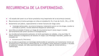 RECURRENCIA DE LA ENFERMEDAD.
 •El estadio del tumor es un factor pronóstico muy importante de la recurrencia tumoral.
 Recurrencias en el lecho quirúrgico en niños en estadios III, IV y V son de 16.2%, 15%, y 37.9%
 •tratamiento son pobres, especialmente si tienen factores de riesgo como:
 histología desfavorable, recurrencia temprana, tratamiento previo con tres drogas, recaída no
confinada al pulmón, recaída abdominal después de radioterapia.
 •Los niños en estadio II tienen un riesgo de recurrencia local 4 veces mayor si existe
derramamiento del tumor durante el transoperatorio.
 •La recaída exclusivamente pulmonar, en lecho quirúrgico no radiado, y las ocurridas 12
meses posterior al diagnóstico de lesiones en etapa I con Histología favorable, pueden ser
tratadas con
 Actinomicina D y Vincristina.
 •La recaída en pacientes con histología desfavorable en pacientes con tratamiento inicial con
Actinomicina D, Vincristina y Doxorrubicina, en recaídas a sitios distintos a pulmón o recaídas
en abdomen radiado, de indica quimioterapia con ICE, Cirugía de reintervención y
radioterapia.
 