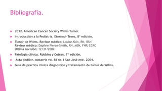 Bibliografia.
 2012. American Cancer Society Wilms Tumor.
 Introducción a la Pediatría, Eternod- Trens, 8ª edición.
 Tumor de Wilms. Revisor médico: Louise Akin, RN, BSN
Revisor médico: Daphne Pierce-Smith, RN, MSN, FNP, CCRC
Última revisión: 12/31/2009.
 Patologia clínica. Robbins y Cotran. 7ª edición.
 Acta pediátr. costarric vol.18 no.1 San José ene. 2004.
 Guía de practica clínica diagnostico y tratamiento de tumor de Wilms.
 