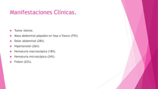 Manifestaciones Clínicas.
 Tumor silente.
 Masa abdominal palpable en fosa o flanco (75%)
 Dolor abdominal (28%)
 Hipertensión (26%)
 Hematuria macroscópica (18%)
 Hematuria microscópica (24%)
 Fiebre (22%).
 