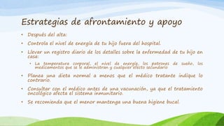 Estrategias de afrontamiento y apoyo
• Después del alta:
• Controla el nivel de energía de tu hijo fuera del hospital.
• Llevar un registro diario de los detalles sobre la enfermedad de tu hijo en
casa:
• La temperatura corporal, el nivel de energía, los patrones de sueño, los
medicamentos que se le administran y cualquier efecto secundario
• Planea una dieta normal a menos que el médico tratante indique lo
contrario.
• Consultar con el médico antes de una vacunación, ya que el tratamiento
oncológico afecta el sistema inmunitario.
• Se recomienda que el menor mantenga una buena higiene bucal.
 