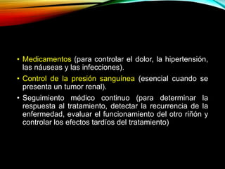 • Medicamentos (para controlar el dolor, la hipertensión,
las náuseas y las infecciones).
• Control de la presión sanguínea (esencial cuando se
presenta un tumor renal).
• Seguimiento médico continuo (para determinar la
respuesta al tratamiento, detectar la recurrencia de la
enfermedad, evaluar el funcionamiento del otro riñón y
controlar los efectos tardíos del tratamiento)
 