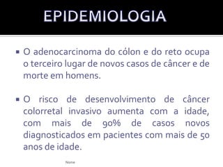 O adenocarcinoma do cólon e do reto ocupa o terceiro lugar de novos casos de câncer e de morte em homens.O risco de desenvolvimento de câncer colorretal invasivo aumenta com a idade, com mais de 90% de casos novos diagnosticados em pacientes com mais de 50 anos de idade.EPIDEMIOLOGIANome