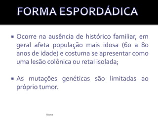 Foi extensamente descrita e caracteriza-se pelo histórico familiar, no início da doença na idade jovem e a presença de outros tumores e defeitos específicos;A polipose adenomatosa familiar (PAF) e o câncer colorretal não polipótico hereditário (CCNPH), têm sido o objeto de muitos estudos.FORMA HEREDITÁRIANome