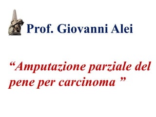 Prof. Giovanni Alei
“Amputazione parziale del
pene per carcinoma ”
 