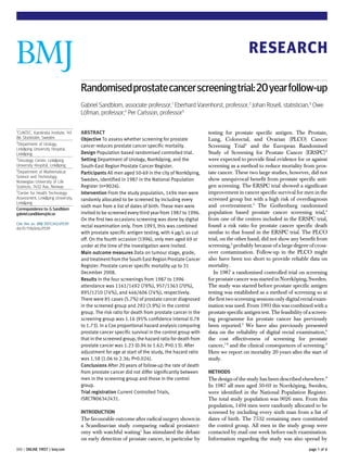 RESEARCH

                                       Randomised prostate cancer screening trial: 20 year follow-up
                                       Gabriel Sandblom, associate professor,1 Eberhard Varenhorst, professor,2 Johan Rosell, statistician,3 Owe
                                       Lofman, professor,4 Per Carlsson, professor5
                                        ¨

1
  CLINTEC, Karolinska Institute, 141   ABSTRACT                                                      testing for prostate specific antigen. The Prostate,
86 Stockholm, Sweden                   Objective To assess whether screening for prostate            Lung, Colorectal, and Ovarian (PLCO) Cancer
2
  Department of Urology,               cancer reduces prostate cancer specific mortality.            Screening Trial2 and the European Randomised
Linköping University Hospital,
Linköping                              Design Population based randomised controlled trial.          Study of Screening for Prostate Cancer (ERSPC)3
3
  Oncology Centre, Linköping           Setting Department of Urology, Norrköping, and the            were expected to provide final evidence for or against
University Hospital, Linköping         South-East Region Prostate Cancer Register.                   screening as a method to reduce mortality from pros-
4
  Department of Mathematical           Participants All men aged 50-69 in the city of Norrköping,    tate cancer. These two large studies, however, did not
Science and Technology,
Norwegian University of Life           Sweden, identified in 1987 in the National Population         show unequivocal benefit from prostate specific anti-
Sciences, 1432 Aas, Norway             Register (n=9026).                                            gen screening. The ERSPC trial showed a significant
5
  Center for Health Technology         Intervention From the study population, 1494 men were         improvement in cancer specific survival for men in the
Assessment, Linköping University,      randomly allocated to be screened by including every          screened group but with a high risk of overdiagnosis
Linköping
                                       sixth man from a list of dates of birth. These men were       and overtreatment.3 The Gothenburg randomised
Correspondence to: G Sandblom
gabriel.sandblom@ki.se                 invited to be screened every third year from 1987 to 1996.    population based prostate cancer screening trial,4
                                       On the first two occasions screening was done by digital      from one of the centres included in the ERSPC trial,
Cite this as: BMJ 2011;342:d1539
doi:10.1136/bmj.d1539
                                       rectal examination only. From 1993, this was combined         found a risk ratio for prostate cancer specific death
                                       with prostate specific antigen testing, with 4 µg/L as cut    similar to that found in the ERSPC trial. The PLCO
                                       off. On the fourth occasion (1996), only men aged 69 or       trial, on the other hand, did not show any benefit from
                                       under at the time of the investigation were invited.          screening,2 probably because of a large degree of cross-
                                       Main outcome measures Data on tumour stage, grade,            over contamination. Follow-up in the PLCO might
                                       and treatment from the South East Region Prostate Cancer      also have been too short to provide reliable data on
                                       Register. Prostate cancer specific mortality up to 31         mortality.
                                       December 2008.                                                   In 1987 a randomised controlled trial on screening
                                       Results In the four screenings from 1987 to 1996              for prostate cancer was started in Norrköping, Sweden.
                                       attendance was 1161/1492 (78%), 957/1363 (70%),               The study was started before prostate specific antigen
                                       895/1210 (74%), and 446/606 (74%), respectively.              testing was established as a method of screening so at
                                       There were 85 cases (5.7%) of prostate cancer diagnosed       the first two screening sessions only digital rectal exam-
                                       in the screened group and 292 (3.9%) in the control           ination was used. From 1993 this was combined with a
                                       group. The risk ratio for death from prostate cancer in the   prostate specific antigen test. The feasibility of a screen-
                                       screening group was 1.16 (95% confidence interval 0.78        ing programme for prostate cancer has previously
                                       to 1.73). In a Cox proportional hazard analysis comparing     been reported.5 We have also previously presented
                                       prostate cancer specific survival in the control group with   data on the reliability of digital rectal examination,6
                                       that in the screened group, the hazard ratio for death from   the cost effectiveness of screening for prostate
                                       prostate cancer was 1.23 (0.94 to 1.62; P=0.13). After        cancer,7 8 and the clinical consequences of screening.9
                                       adjustment for age at start of the study, the hazard ratio    Here we report on mortality 20 years after the start of
                                       was 1.58 (1.06 to 2.36; P=0.024).                             study.
                                       Conclusions After 20 years of follow-up the rate of death
                                       from prostate cancer did not differ significantly between     METHODS
                                       men in the screening group and those in the control           The design of the study has been described elsewhere.9
                                       group.                                                        In 1987 all men aged 50-69 in Norrköping, Sweden,
                                       Trial registration Current Controlled Trials,                 were identified in the National Population Register.
                                       ISRCTN06342431.                                               The total study population was 9026 men. From this
                                                                                                     population, 1494 men were randomly allocated to be
                                       INTRODUCTION                                                  screened by including every sixth man from a list of
                                       The favourable outcome after radical surgery shown in         dates of birth. The 7532 remaining men constituted
                                       a Scandinavian study comparing radical prostatect-            the control group. All men in the study group were
                                       omy with watchful waiting1 has stimulated the debate          contacted by mail one week before each examination.
                                       on early detection of prostate cancer, in particular by       Information regarding the study was also spread by
BMJ | ONLINE FIRST | bmj.com                                                                                                                           page 1 of 6
 