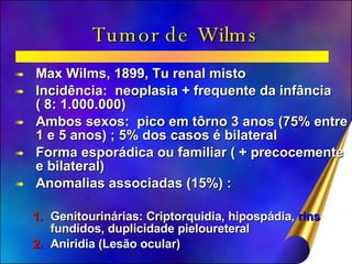 Tumor de Wilms Max Wilms, 1899, Tu renal misto Incidência:  neoplasia + frequente da infância  ( 8: 1.000.000) Ambos sexos:  pico em tôrno 3 anos (75% entre 1 e 5 anos) ; 5% dos casos é bilateral Forma esporádica ou familiar ( + precocemente e bilateral) Anomalias associadas (15%) : Genitourinárias: Criptorquidia, hipospádia,  rins  fundidos, duplicidade pieloureteral Aniridia (Lesão ocular) 