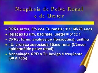 Neoplasia de Pelve Renal e de Ureter CPRs raros, 6% dos Tu renais; 3:1; 60-70 anos Relação tu rim, bacinete, ureter = 51:3:1 CPRs: fumo, analgésico (fenacetina), anilina I.U. crônica associada litíase renal (Câncer epidermóide pelve renal) Associação CPR a Tu bexiga é freqüente (30 a 75%) 