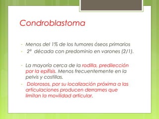 Condroblastoma
- Menos del 1% de los tumores óseos primarios
- 2ª década con predominio en varones (2/1).
- La mayoría cerca de la rodilla, predilección
por la epífisis. Menos frecuentemente en la
pelvis y costillas.
- Dolorosos, por su localización próxima a las
articulaciones producen derrames que
limitan la movilidad articular.
 