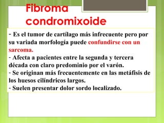 - Es el tumor de cartílago más infrecuente pero por
su variada morfología puede confundirse con un
sarcoma.
- Afecta a pacientes entre la segunda y tercera
década con claro predominio por el varón.
- Se originan más frecuentemente en las metáfisis de
los huesos cilíndricos largos.
- Suelen presentar dolor sordo localizado.
Fibroma
condromixoide
 